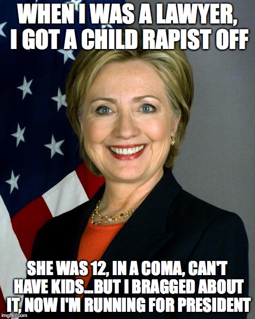 Hillary Clinton | WHEN I WAS A LAWYER, I GOT A CHILD RAPIST OFF; SHE WAS 12, IN A COMA, CAN'T HAVE KIDS...BUT I BRAGGED ABOUT IT, NOW I'M RUNNING FOR PRESIDENT | image tagged in hillaryclinton | made w/ Imgflip meme maker
