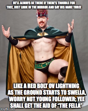 super sheamus | HE’LL ALWAYS BE THERE IF THERE’S TROUBLE FOR THEE, JUST LOOK IN THE MIRROR AND SAY HIS NAME THREE; LIKE A RED BOLT OV LIGHTNING AS THE GROUND STARTS TO SWELLA, WORRY NOT YOUNG FOLLOWER; YEE SHALL GET THE AID OF “THE FELLA” | image tagged in super sheamus | made w/ Imgflip meme maker