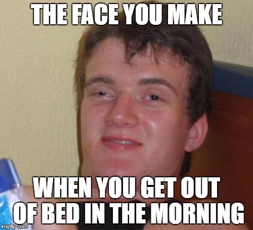 10 Guy | THE FACE YOU MAKE; WHEN YOU GET OUT OF BED IN THE MORNING | image tagged in memes,10 guy | made w/ Imgflip meme maker