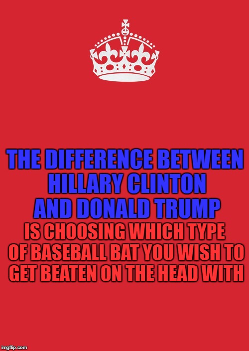 Keep Calm And Carry On Red Meme | THE DIFFERENCE BETWEEN HILLARY CLINTON AND DONALD TRUMP; IS CHOOSING WHICH TYPE OF BASEBALL BAT YOU WISH TO GET BEATEN ON THE HEAD WITH | image tagged in memes,keep calm and carry on red | made w/ Imgflip meme maker