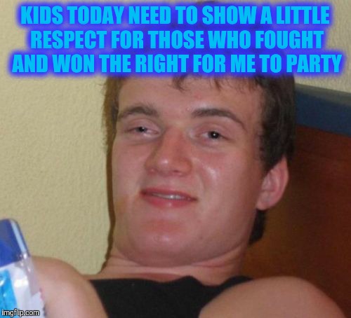 10 Guy | KIDS TODAY NEED TO SHOW A LITTLE RESPECT FOR THOSE WHO FOUGHT AND WON THE RIGHT FOR ME TO PARTY | image tagged in memes,10 guy | made w/ Imgflip meme maker