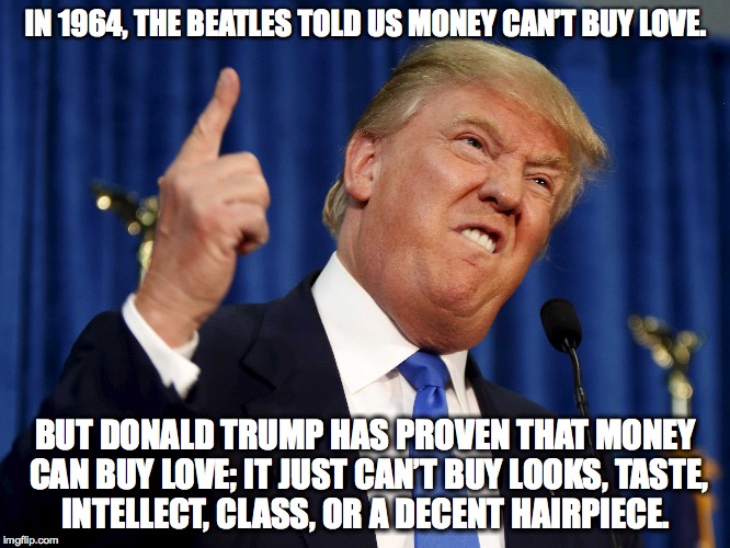 Trump the Classless Lump |  IN 1964, THE BEATLES TOLD US MONEY CAN’T BUY LOVE. BUT DONALD TRUMP HAS PROVEN THAT MONEY CAN BUY LOVE; IT JUST CAN’T BUY LOOKS, TASTE, INTELLECT, CLASS, OR A DECENT HAIRPIECE. | image tagged in donald trump,class,money | made w/ Imgflip meme maker