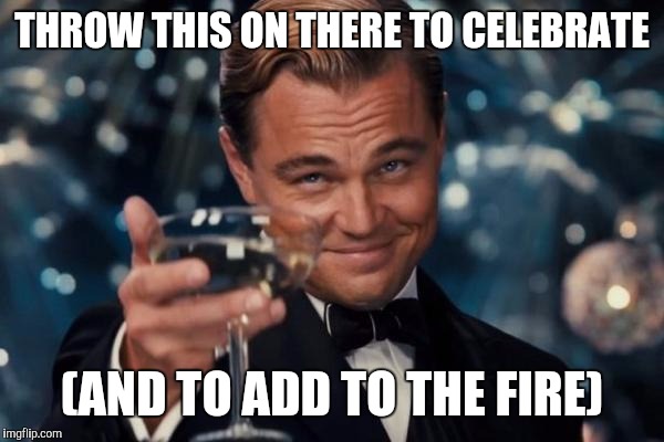 Leonardo Dicaprio Cheers Meme | THROW THIS ON THERE TO CELEBRATE (AND TO ADD TO THE FIRE) | image tagged in memes,leonardo dicaprio cheers | made w/ Imgflip meme maker