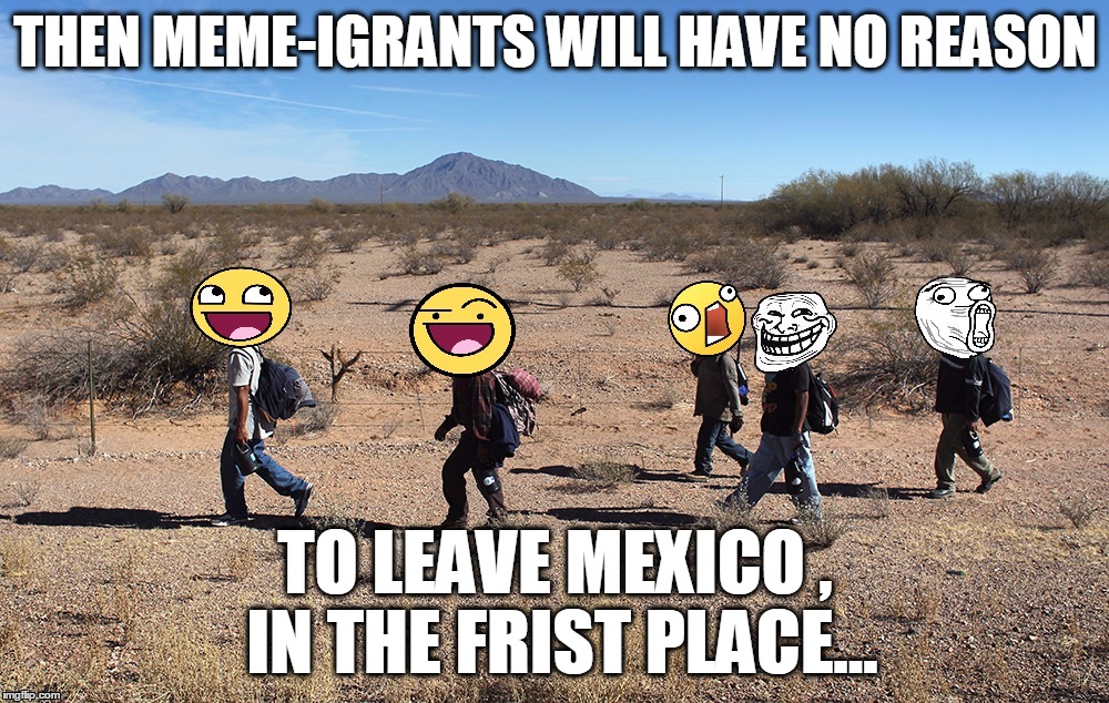 Meme-igrants Crossing The Border | THEN MEME-IGRANTS WILL HAVE NO REASON TO LEAVE MEXICO , IN THE FRIST PLACE... | image tagged in meme-igrants crossing the border | made w/ Imgflip meme maker