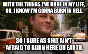 WITH THE THINGS I'VE DONE IN MY LIFE, OH, I KNOW I'M GONNA BURN IN HELL. SO I SURE AS SHIT AIN'T AFRAID TO BURN HERE ON EARTH. | image tagged in vince v | made w/ Imgflip meme maker