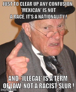 Can we at least agree on the FACTS? | JUST TO CLEAR UP ANY CONFUSION, 'MEXICAN' IS NOT A RACE, IT'S A NATIONALITY ! AND, 'ILLEGAL' IS A TERM OF LAW, NOT A RACIST SLUR ! | image tagged in memes,back in my day | made w/ Imgflip meme maker