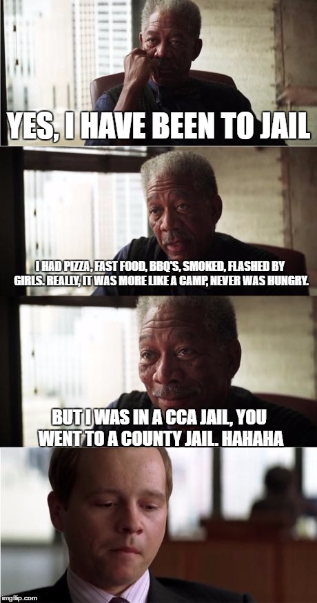 Morgan Freeman Good Luck Meme | YES, I HAVE BEEN TO JAIL; I HAD PIZZA, FAST FOOD, BBQ'S, SMOKED, FLASHED BY GIRLS. REALLY, IT WAS MORE LIKE A CAMP, NEVER WAS HUNGRY. BUT I WAS IN A CCA JAIL, YOU WENT TO A COUNTY JAIL. HAHAHA | image tagged in memes,morgan freeman good luck | made w/ Imgflip meme maker