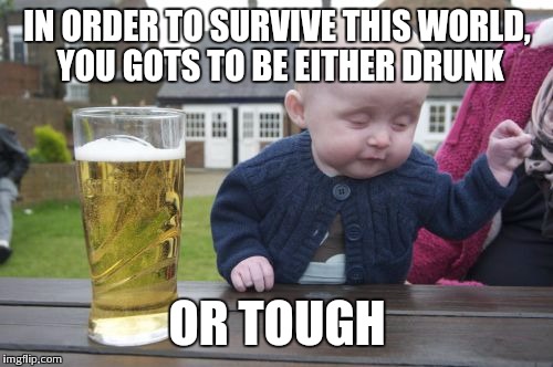 IN ORDER TO SURVIVE THIS WORLD, YOU GOTS TO BE EITHER DRUNK OR TOUGH | made w/ Imgflip meme maker