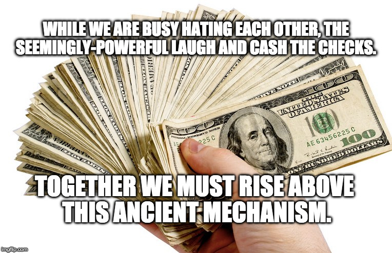 WHILE WE ARE BUSY HATING EACH OTHER, THE SEEMINGLY-POWERFUL LAUGH AND CASH THE CHECKS. TOGETHER WE MUST RISE ABOVE THIS ANCIENT MECHANISM. | image tagged in money | made w/ Imgflip meme maker