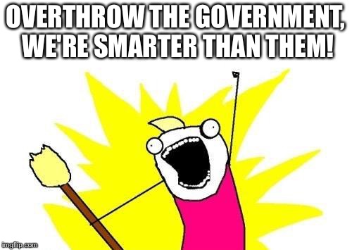 X All The Y Meme | OVERTHROW THE GOVERNMENT, WE'RE SMARTER THAN THEM! | image tagged in memes,x all the y | made w/ Imgflip meme maker
