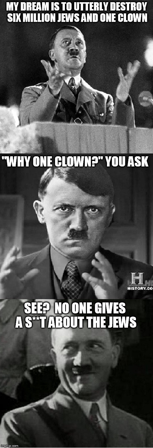 No one gives a s**t about the Jews |  MY DREAM IS TO UTTERLY DESTROY SIX MILLION JEWS AND ONE CLOWN; "WHY ONE CLOWN?" YOU ASK; SEE?  NO ONE GIVES A S**T ABOUT THE JEWS | image tagged in hitler,jews,clown | made w/ Imgflip meme maker