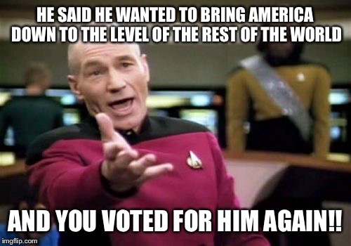 Picard Wtf | HE SAID HE WANTED TO BRING AMERICA DOWN TO THE LEVEL OF THE REST OF THE WORLD; AND YOU VOTED FOR HIM AGAIN!! | image tagged in memes,picard wtf | made w/ Imgflip meme maker