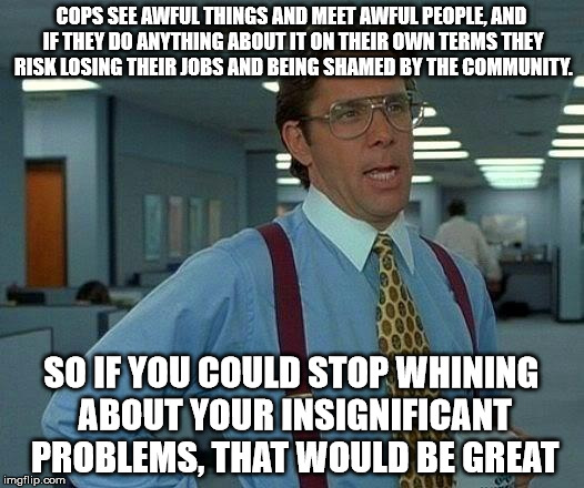 Let's give a shout out for cops imgflip! I know a lot of them, and their jobs are anything but easy! | COPS SEE AWFUL THINGS AND MEET AWFUL PEOPLE, AND IF THEY DO ANYTHING ABOUT IT ON THEIR OWN TERMS THEY RISK LOSING THEIR JOBS AND BEING SHAMED BY THE COMMUNITY. SO IF YOU COULD STOP WHINING ABOUT YOUR INSIGNIFICANT PROBLEMS, THAT WOULD BE GREAT | image tagged in memes,that would be great,cops,police | made w/ Imgflip meme maker