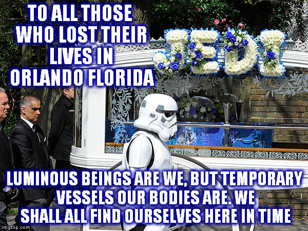 A sad day in America... | TO ALL THOSE WHO LOST THEIR LIVES IN ORLANDO FLORIDA; LUMINOUS BEINGS ARE WE, BUT TEMPORARY VESSELS OUR BODIES ARE. WE SHALL ALL FIND OURSELVES HERE IN TIME | image tagged in funeral,meaningless violence,tragedy,outrage,depression sadness hurt pain anxiety | made w/ Imgflip meme maker