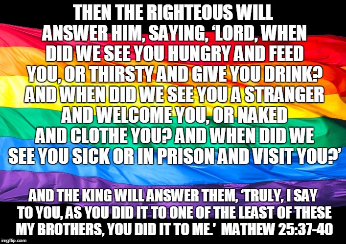 Gay Flag | THEN THE RIGHTEOUS WILL ANSWER HIM, SAYING, ‘LORD, WHEN DID WE SEE YOU HUNGRY AND FEED YOU, OR THIRSTY AND GIVE YOU DRINK? AND WHEN DID WE SEE YOU A STRANGER AND WELCOME YOU, OR NAKED AND CLOTHE YOU? AND WHEN DID WE SEE YOU SICK OR IN PRISON AND VISIT YOU?’; AND THE KING WILL ANSWER THEM, ‘TRULY, I SAY TO YOU, AS YOU DID IT TO ONE OF THE LEAST OF THESE MY BROTHERS, YOU DID IT TO ME.'  MATHEW 25:37-40 | image tagged in gay flag | made w/ Imgflip meme maker