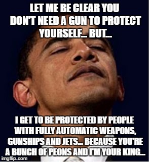 Barack Obama proud face | LET ME BE CLEAR YOU DON'T NEED A GUN TO PROTECT YOURSELF... BUT... I GET TO BE PROTECTED BY PEOPLE WITH FULLY AUTOMATIC WEAPONS, GUNSHIPS AND JETS... BECAUSE YOU'RE A BUNCH OF PEONS AND I'M YOUR KING... | image tagged in barack obama proud face | made w/ Imgflip meme maker