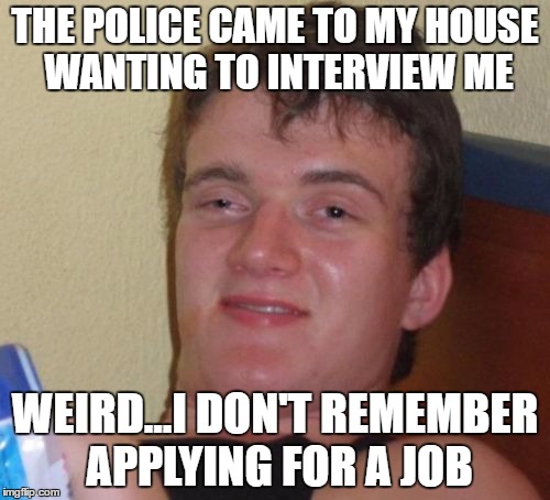 10 Guy Meme | THE POLICE CAME TO MY HOUSE WANTING TO INTERVIEW ME; WEIRD...I DON'T REMEMBER APPLYING FOR A JOB | image tagged in memes,10 guy | made w/ Imgflip meme maker