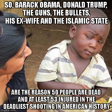 Third World Skeptical Kid | SO, BARACK OBAMA, DONALD TRUMP, THE GUNS, THE BULLETS, HIS EX-WIFE AND THE ISLAMIC STATE; ARE THE REASON 50 PEOPLE ARE DEAD AND AT LEAST 53 INJURED IN THE DEADLIEST SHOOTING IN AMERICAN HISTORY | image tagged in memes,third world skeptical kid | made w/ Imgflip meme maker