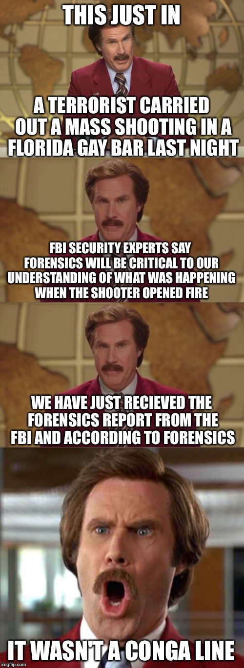 Bad News Ron Burgundy | THIS JUST IN; A TERRORIST CARRIED OUT A MASS SHOOTING IN A FLORIDA GAY BAR LAST NIGHT; FBI SECURITY EXPERTS SAY FORENSICS WILL BE CRITICAL TO OUR UNDERSTANDING OF WHAT WAS HAPPENING WHEN THE SHOOTER OPENED FIRE; WE HAVE JUST RECIEVED THE FORENSICS REPORT FROM THE FBI AND ACCORDING TO FORENSICS; IT WASN'T A CONGA LINE | image tagged in bad news ron burgundy,memes,ha gay,bad pun,funny | made w/ Imgflip meme maker