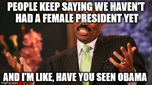 Steve Harvey Meme | PEOPLE KEEP SAYING WE HAVEN'T HAD A FEMALE PRESIDENT YET; AND I'M LIKE, HAVE YOU SEEN OBAMA | image tagged in memes,steve harvey | made w/ Imgflip meme maker