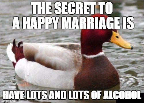 Malicious Advice Mallard | THE SECRET TO A HAPPY MARRIAGE IS; HAVE LOTS AND LOTS OF ALCOHOL | image tagged in memes,malicious advice mallard | made w/ Imgflip meme maker