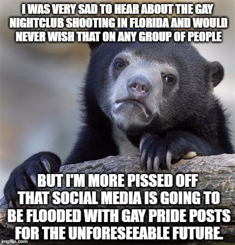 Confession Bear | I WAS VERY SAD TO HEAR ABOUT THE GAY NIGHTCLUB SHOOTING IN FLORIDA AND WOULD NEVER WISH THAT ON ANY GROUP OF PEOPLE; BUT I'M MORE PISSED OFF THAT SOCIAL MEDIA IS GOING TO BE FLOODED WITH GAY PRIDE POSTS FOR THE UNFORESEEABLE FUTURE. | image tagged in memes,confession bear,AdviceAnimals | made w/ Imgflip meme maker