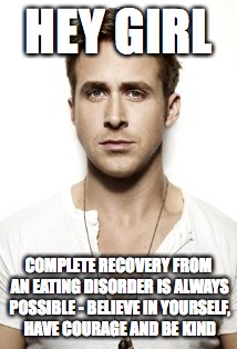 Ryan Gosling Meme | HEY GIRL; COMPLETE RECOVERY FROM AN EATING DISORDER IS ALWAYS POSSIBLE - BELIEVE IN YOURSELF, HAVE COURAGE AND BE KIND | image tagged in memes,ryan gosling | made w/ Imgflip meme maker