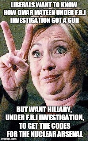Hillary Clinton 2016  | LIBERALS WANT TO KNOW HOW OMAR MATEEN UNDER F.B.I INVESTIGATION GOT A GUN; BUT WANT HILLARY, UNDER F.B.I INVESTIGATION, TO GET THE CODES FOR THE NUCLEAR ARSENAL | image tagged in hillary clinton 2016 | made w/ Imgflip meme maker