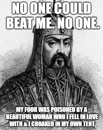 Attila the Hun | NO ONE COULD BEAT ME. NO ONE. MY FOOD WAS POISONED BY A BEAUTIFUL WOMAN WHO I FELL IN LOVE WITH & I CROAKED IN MY OWN TENT | image tagged in attila the hun | made w/ Imgflip meme maker