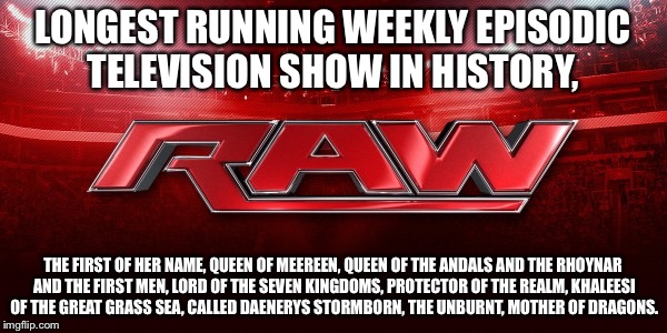 WWE RAW | LONGEST RUNNING WEEKLY EPISODIC TELEVISION SHOW IN HISTORY, THE FIRST OF HER NAME, QUEEN OF MEEREEN, QUEEN OF THE ANDALS AND THE RHOYNAR AND THE FIRST MEN, LORD OF THE SEVEN KINGDOMS, PROTECTOR OF THE REALM, KHALEESI OF THE GREAT GRASS SEA, CALLED DAENERYS STORMBORN, THE UNBURNT, MOTHER OF DRAGONS. | image tagged in wwe raw | made w/ Imgflip meme maker