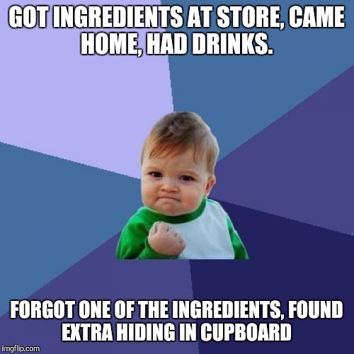 Success Kid | GOT INGREDIENTS AT STORE,
CAME HOME, HAD DRINKS. FORGOT ONE OF THE INGREDIENTS,
FOUND EXTRA HIDING IN CUPBOARD | image tagged in memes,success kid | made w/ Imgflip meme maker