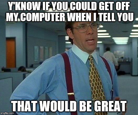 That Would Be Great | Y'KNOW IF YOU COULD GET OFF MY COMPUTER WHEN I TELL YOU; THAT WOULD BE GREAT | image tagged in memes,that would be great | made w/ Imgflip meme maker