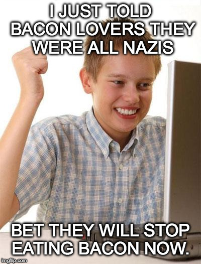 First Day on the Internet VEGAN kid | I JUST TOLD BACON LOVERS THEY WERE ALL NAZIS; BET THEY WILL STOP EATING BACON NOW. | image tagged in first day on the internet kid,bacon,people actually threaten to kill my family because i wrote a children's book about bac,vegan | made w/ Imgflip meme maker
