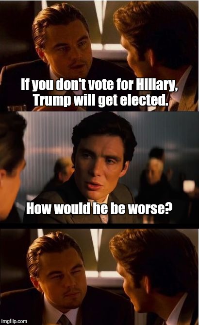 Inception Meme | If you don't vote for Hillary, Trump will get elected. How would he be worse? | image tagged in memes,inception | made w/ Imgflip meme maker