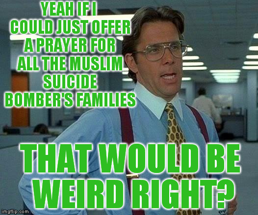 That Would Be Great | YEAH IF I COULD JUST OFFER A PRAYER FOR ALL THE MUSLIM SUICIDE BOMBER'S FAMILIES; THAT WOULD BE WEIRD RIGHT? | image tagged in memes,that would be great,radical islam | made w/ Imgflip meme maker