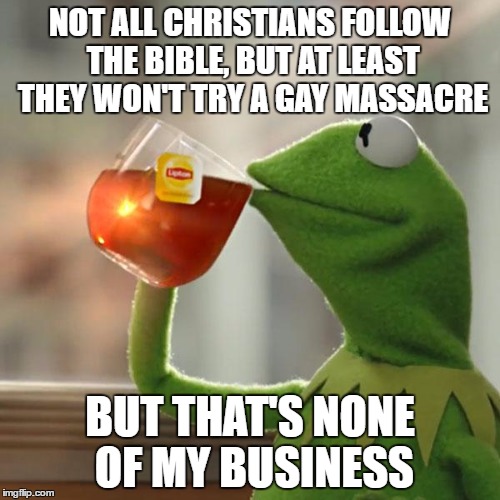 My Two Cents on the Orlando Shooting | NOT ALL CHRISTIANS FOLLOW THE BIBLE, BUT AT LEAST THEY WON'T TRY A GAY MASSACRE; BUT THAT'S NONE OF MY BUSINESS | image tagged in memes,but thats none of my business,kermit the frog,muslims | made w/ Imgflip meme maker