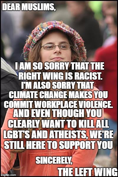 If the Liberals wrote a letter to Isis | DEAR MUSLIMS, I AM SO SORRY THAT THE RIGHT WING IS RACIST. I'M ALSO SORRY THAT CLIMATE CHANGE MAKES YOU COMMIT WORKPLACE VIOLENCE. AND EVEN THOUGH YOU CLEARLY WANT TO KILL ALL LGBT'S AND ATHEISTS, WE'RE STILL HERE TO SUPPORT YOU; SINCERELY, THE LEFT WING | image tagged in memes,college liberal,muslims,lgbt,left wing | made w/ Imgflip meme maker