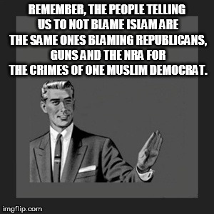Kill Yourself Guy | REMEMBER, THE PEOPLE TELLING US TO NOT BLAME ISLAM ARE THE SAME ONES BLAMING REPUBLICANS, GUNS AND THE NRA FOR THE CRIMES OF ONE MUSLIM DEMOCRAT. | image tagged in memes,kill yourself guy | made w/ Imgflip meme maker