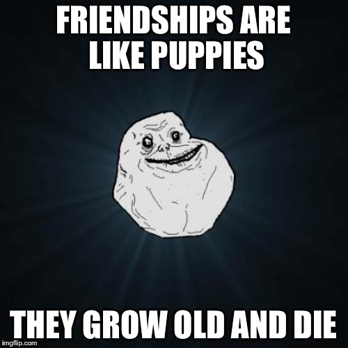 Forever Alone Meme | FRIENDSHIPS ARE LIKE PUPPIES; THEY GROW OLD AND DIE | image tagged in memes,forever alone | made w/ Imgflip meme maker