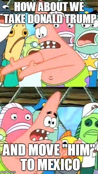 Put It Somewhere Else Patrick | HOW ABOUT WE TAKE DONALD TRUMP; AND MOVE "HIM" TO MEXICO | image tagged in memes,put it somewhere else patrick | made w/ Imgflip meme maker