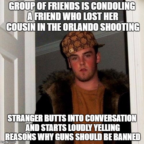 Scumbag Steve Meme | GROUP OF FRIENDS IS CONDOLING A FRIEND WHO LOST HER COUSIN IN THE ORLANDO SHOOTING; STRANGER BUTTS INTO CONVERSATION AND STARTS LOUDLY YELLING REASONS WHY GUNS SHOULD BE BANNED | image tagged in memes,scumbag steve,AdviceAnimals | made w/ Imgflip meme maker