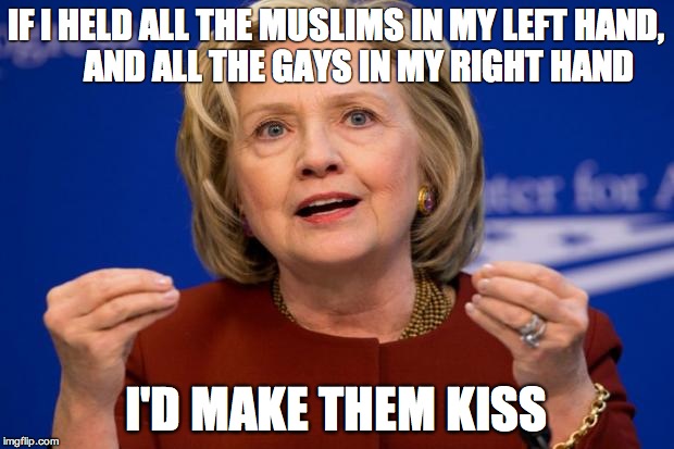 Madam Secretary | IF I HELD ALL THE MUSLIMS IN MY LEFT HAND,       AND ALL THE GAYS IN MY RIGHT HAND; I'D MAKE THEM KISS | image tagged in hillary clinton | made w/ Imgflip meme maker