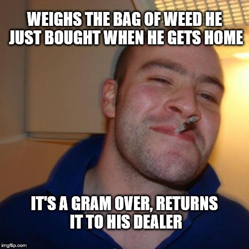 Good Guy Greg Meme | WEIGHS THE BAG OF WEED HE JUST BOUGHT WHEN HE GETS HOME; IT'S A GRAM OVER, RETURNS IT TO HIS DEALER | image tagged in memes,good guy greg | made w/ Imgflip meme maker