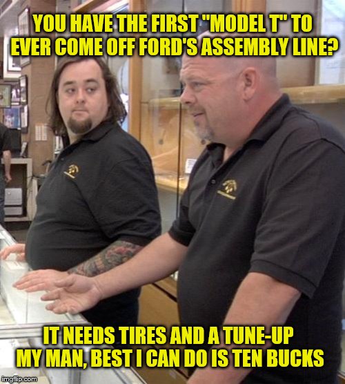 pawn stars rebuttal | YOU HAVE THE FIRST "MODEL T" TO EVER COME OFF FORD'S ASSEMBLY LINE? IT NEEDS TIRES AND A TUNE-UP MY MAN, BEST I CAN DO IS TEN BUCKS | image tagged in pawn stars rebuttal | made w/ Imgflip meme maker