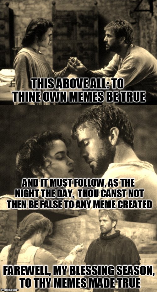 To thine own memes be true! | THIS ABOVE ALL: TO THINE OWN MEMES BE TRUE; AND IT MUST FOLLOW, AS THE NIGHT THE DAY,
 THOU CANST NOT THEN BE FALSE TO ANY MEME CREATED; FAREWELL, MY BLESSING SEASON, TO THY MEMES MADE TRUE | image tagged in shakespeare,creativity,political meme,funny memes,crappy memes,dank memes | made w/ Imgflip meme maker