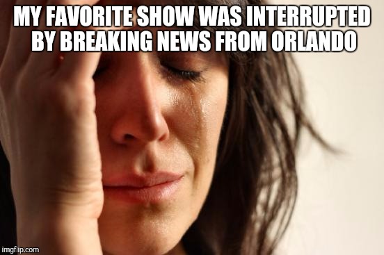 First World Problems | MY FAVORITE SHOW WAS INTERRUPTED BY BREAKING NEWS FROM ORLANDO | image tagged in memes,first world problems | made w/ Imgflip meme maker