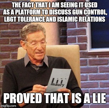 Maury Lie Detector Meme | THE FACT THAT I AM SEEING IT USED AS A PLATFORM TO DISCUSS GUN CONTROL, LBGT TOLERANCE AND ISLAMIC RELATIONS PROVED THAT IS A LIE | image tagged in memes,maury lie detector | made w/ Imgflip meme maker