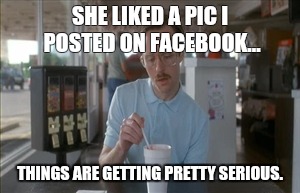 So I Guess You Can Say Things Are Getting Pretty Serious | SHE LIKED A PIC I POSTED ON FACEBOOK... THINGS ARE GETTING PRETTY SERIOUS. | image tagged in memes,so i guess you can say things are getting pretty serious | made w/ Imgflip meme maker