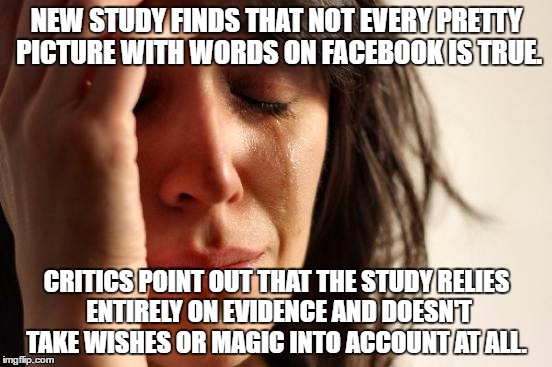 First World Problems | NEW STUDY FINDS THAT NOT EVERY PRETTY PICTURE WITH WORDS ON FACEBOOK IS TRUE. CRITICS POINT OUT THAT THE STUDY RELIES ENTIRELY ON EVIDENCE AND DOESN'T TAKE WISHES OR MAGIC INTO ACCOUNT AT ALL. | image tagged in memes,first world problems | made w/ Imgflip meme maker