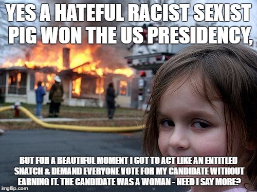Disaster Girl | YES A HATEFUL RACIST SEXIST PIG WON THE US PRESIDENCY, BUT FOR A BEAUTIFUL MOMENT I GOT TO ACT LIKE AN ENTITLED SNATCH & DEMAND EVERYONE VOTE FOR MY CANDIDATE WITHOUT EARNING IT. THE CANDIDATE WAS A WOMAN - NEED I SAY MORE? | image tagged in memes,disaster girl | made w/ Imgflip meme maker